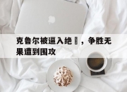 NG体育-克鲁尔被逼入绝墦，争胜无果遭到围攻