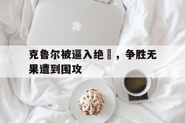 克鲁尔被逼入绝墦，争胜无果遭到围攻