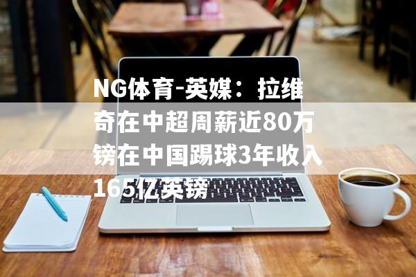 NG体育-英媒：拉维奇在中超周薪近80万镑在中国踢球3年收入165亿英镑