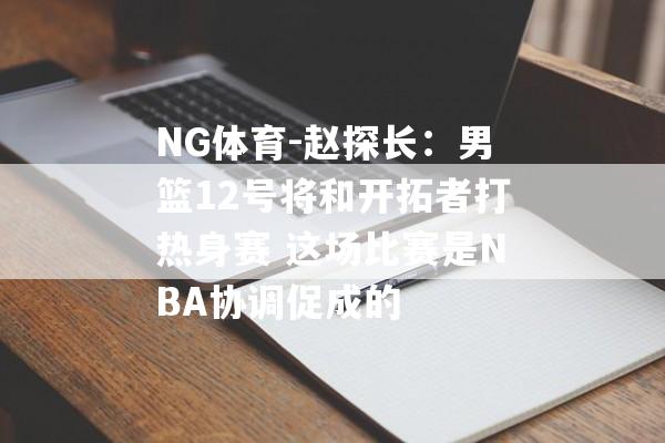 NG体育-赵探长：男篮12号将和开拓者打热身赛 这场比赛是NBA协调促成的