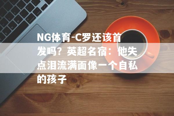 NG体育-C罗还该首发吗？英超名宿：他失点泪流满面像一个自私的孩子