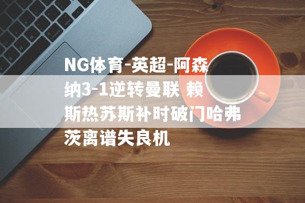 NG体育-英超-阿森纳3-1逆转曼联 赖斯热苏斯补时破门哈弗茨离谱失良机