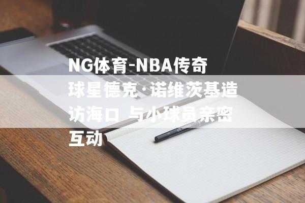 NG体育-NBA传奇球星德克·诺维茨基造访海口 与小球员亲密互动