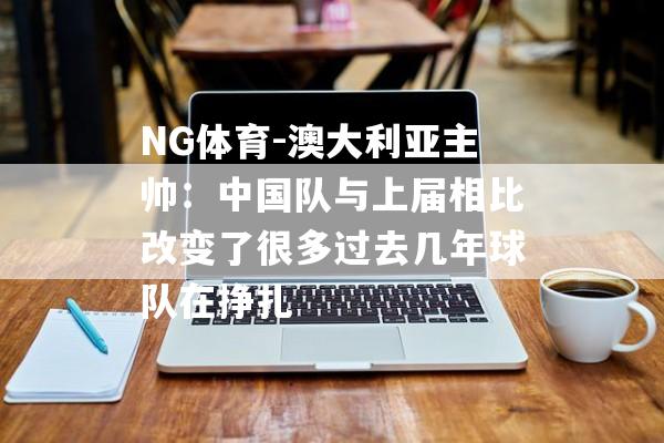 NG体育-澳大利亚主帅：中国队与上届相比改变了很多过去几年球队在挣扎