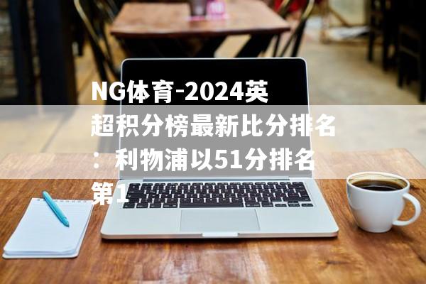 NG体育-2024英超积分榜最新比分排名：利物浦以51分排名第1