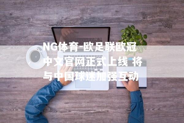 NG体育-欧足联欧冠中文官网正式上线 将与中国球迷加强互动