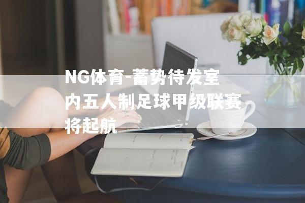 NG体育-蓄势待发室内五人制足球甲级联赛将起航